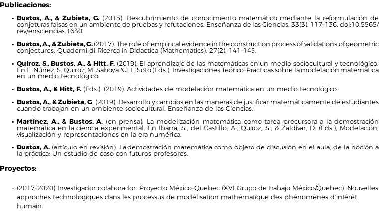 Publicaciones: Bustos, A., & Zubieta, G. (2015). Descubrimiento de conocimiento matemático mediante la reformulación de conjeturas falsas en un ambiente de pruebas y refutaciones. Enseñanza de las Ciencias, 33(3), 117–136. doi:10.5565/rev/ensciencias.1630 Bustos, A., & Zubieta, G. (2017). The role of empirical evidence in the construction process of validations of geometric conjectures. Quaderni di Ricerca in Didactica (Mathematics), 27(2), 141-145. Quiroz, S., Bustos, A., & Hitt, F. (2019). El aprendizaje de las matemáticas en un medio sociocultural y tecnológico. En E. Núñez, S. Quiroz, M. Saboya & J. L. Soto (Eds.), Investigaciones Teórico-Prácticas sobre la modelación matemática en un medio tecnológico. Bustos, A., & Hitt, F. (Eds.). (2019). Actividades de modelación matemática en un medio tecnológico. Bustos, A., & Zubieta, G. (2019). Desarrollo y cambios en las maneras de justificar matemáticamente de estudiantes cuando trabajan en un ambiente sociocultural. Enseñanza de las Ciencias. Martínez, A., & Bustos, A. (en prensa). La modelización matemática como tarea precursora a la demostración matemática en la ciencia experimental. En Ibarra, S., del Castillo, A., Quiroz, S., & Zaldivar, D. (Eds.), Modelación, visualización y representaciones en la era numérica. Bustos, A. (artículo en revisión). La demostración matemática como objeto de discusión en el aula, de la noción a la práctica: Un estudio de caso con futuros profesores. Proyectos: (2017-2020) Investigador colaborador. Proyecto México-Quebec (XVI Grupo de trabajo México/Quebec): Nouvelles approches technologiques dans les processus de modélisation mathématique des phénomènes d’intérêt humain.